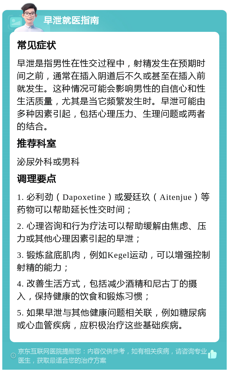 早泄就医指南 常见症状 早泄是指男性在性交过程中，射精发生在预期时间之前，通常在插入阴道后不久或甚至在插入前就发生。这种情况可能会影响男性的自信心和性生活质量，尤其是当它频繁发生时。早泄可能由多种因素引起，包括心理压力、生理问题或两者的结合。 推荐科室 泌尿外科或男科 调理要点 1. 必利劲（Dapoxetine）或爱廷玖（Aitenjue）等药物可以帮助延长性交时间； 2. 心理咨询和行为疗法可以帮助缓解由焦虑、压力或其他心理因素引起的早泄； 3. 锻炼盆底肌肉，例如Kegel运动，可以增强控制射精的能力； 4. 改善生活方式，包括减少酒精和尼古丁的摄入，保持健康的饮食和锻炼习惯； 5. 如果早泄与其他健康问题相关联，例如糖尿病或心血管疾病，应积极治疗这些基础疾病。