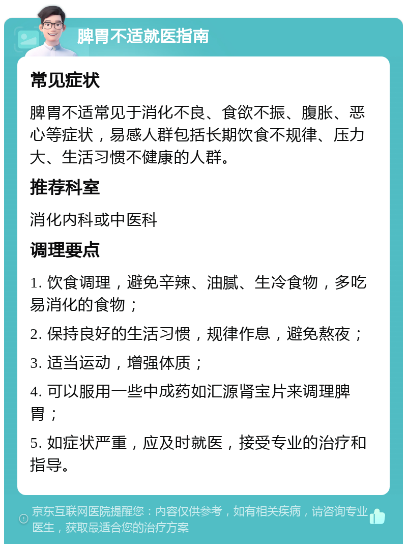 脾胃不适就医指南 常见症状 脾胃不适常见于消化不良、食欲不振、腹胀、恶心等症状，易感人群包括长期饮食不规律、压力大、生活习惯不健康的人群。 推荐科室 消化内科或中医科 调理要点 1. 饮食调理，避免辛辣、油腻、生冷食物，多吃易消化的食物； 2. 保持良好的生活习惯，规律作息，避免熬夜； 3. 适当运动，增强体质； 4. 可以服用一些中成药如汇源肾宝片来调理脾胃； 5. 如症状严重，应及时就医，接受专业的治疗和指导。