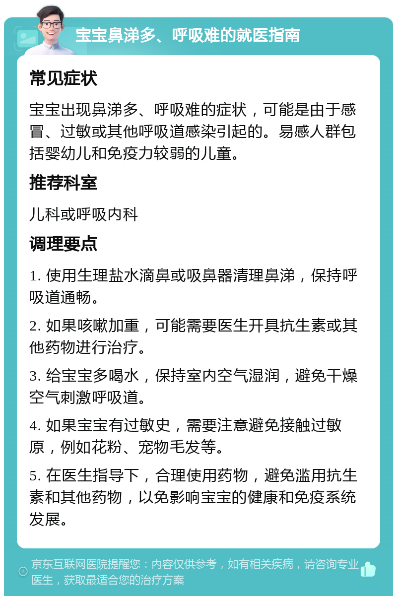 宝宝鼻涕多、呼吸难的就医指南 常见症状 宝宝出现鼻涕多、呼吸难的症状，可能是由于感冒、过敏或其他呼吸道感染引起的。易感人群包括婴幼儿和免疫力较弱的儿童。 推荐科室 儿科或呼吸内科 调理要点 1. 使用生理盐水滴鼻或吸鼻器清理鼻涕，保持呼吸道通畅。 2. 如果咳嗽加重，可能需要医生开具抗生素或其他药物进行治疗。 3. 给宝宝多喝水，保持室内空气湿润，避免干燥空气刺激呼吸道。 4. 如果宝宝有过敏史，需要注意避免接触过敏原，例如花粉、宠物毛发等。 5. 在医生指导下，合理使用药物，避免滥用抗生素和其他药物，以免影响宝宝的健康和免疫系统发展。