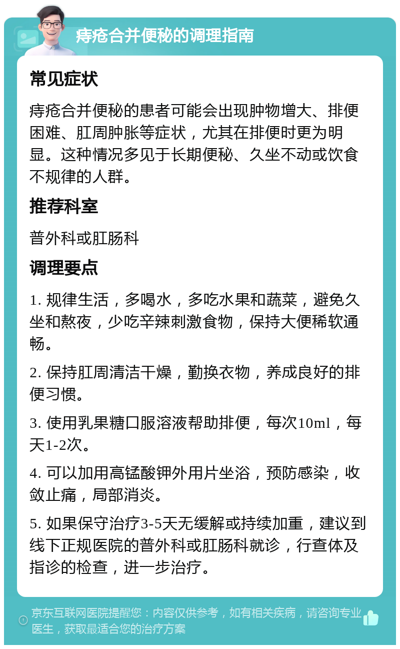 痔疮合并便秘的调理指南 常见症状 痔疮合并便秘的患者可能会出现肿物增大、排便困难、肛周肿胀等症状，尤其在排便时更为明显。这种情况多见于长期便秘、久坐不动或饮食不规律的人群。 推荐科室 普外科或肛肠科 调理要点 1. 规律生活，多喝水，多吃水果和蔬菜，避免久坐和熬夜，少吃辛辣刺激食物，保持大便稀软通畅。 2. 保持肛周清洁干燥，勤换衣物，养成良好的排便习惯。 3. 使用乳果糖口服溶液帮助排便，每次10ml，每天1-2次。 4. 可以加用高锰酸钾外用片坐浴，预防感染，收敛止痛，局部消炎。 5. 如果保守治疗3-5天无缓解或持续加重，建议到线下正规医院的普外科或肛肠科就诊，行查体及指诊的检查，进一步治疗。