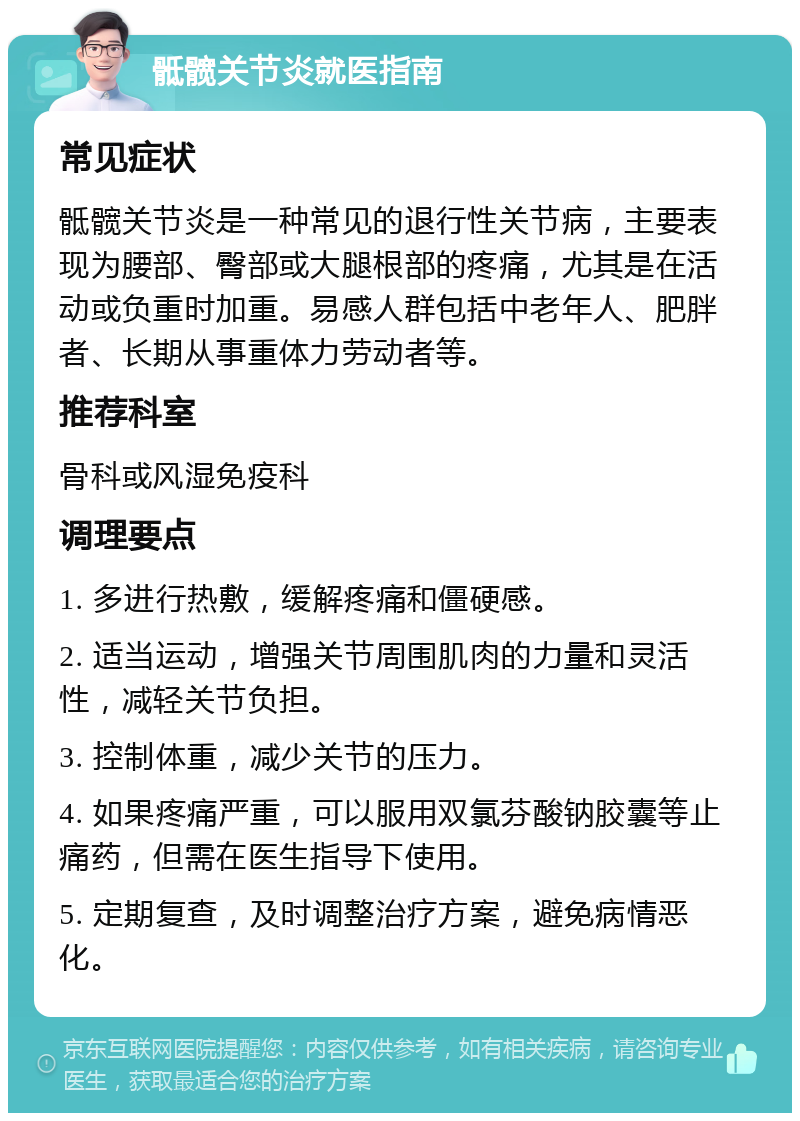 骶髋关节炎就医指南 常见症状 骶髋关节炎是一种常见的退行性关节病，主要表现为腰部、臀部或大腿根部的疼痛，尤其是在活动或负重时加重。易感人群包括中老年人、肥胖者、长期从事重体力劳动者等。 推荐科室 骨科或风湿免疫科 调理要点 1. 多进行热敷，缓解疼痛和僵硬感。 2. 适当运动，增强关节周围肌肉的力量和灵活性，减轻关节负担。 3. 控制体重，减少关节的压力。 4. 如果疼痛严重，可以服用双氯芬酸钠胶囊等止痛药，但需在医生指导下使用。 5. 定期复查，及时调整治疗方案，避免病情恶化。