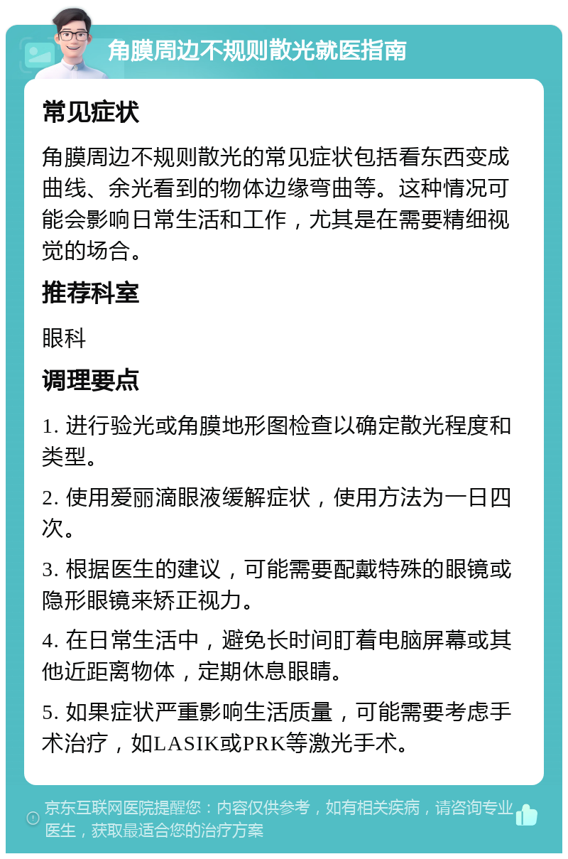 角膜周边不规则散光就医指南 常见症状 角膜周边不规则散光的常见症状包括看东西变成曲线、余光看到的物体边缘弯曲等。这种情况可能会影响日常生活和工作，尤其是在需要精细视觉的场合。 推荐科室 眼科 调理要点 1. 进行验光或角膜地形图检查以确定散光程度和类型。 2. 使用爱丽滴眼液缓解症状，使用方法为一日四次。 3. 根据医生的建议，可能需要配戴特殊的眼镜或隐形眼镜来矫正视力。 4. 在日常生活中，避免长时间盯着电脑屏幕或其他近距离物体，定期休息眼睛。 5. 如果症状严重影响生活质量，可能需要考虑手术治疗，如LASIK或PRK等激光手术。