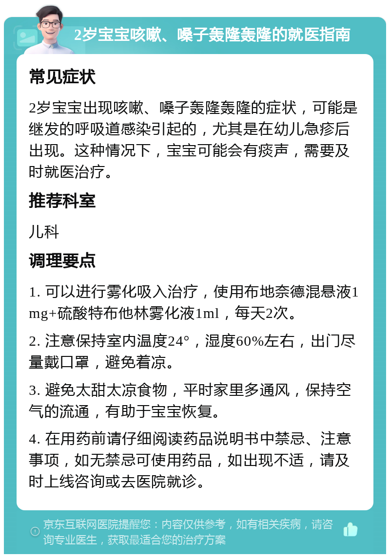 2岁宝宝咳嗽、嗓子轰隆轰隆的就医指南 常见症状 2岁宝宝出现咳嗽、嗓子轰隆轰隆的症状，可能是继发的呼吸道感染引起的，尤其是在幼儿急疹后出现。这种情况下，宝宝可能会有痰声，需要及时就医治疗。 推荐科室 儿科 调理要点 1. 可以进行雾化吸入治疗，使用布地奈德混悬液1mg+硫酸特布他林雾化液1ml，每天2次。 2. 注意保持室内温度24°，湿度60%左右，出门尽量戴口罩，避免着凉。 3. 避免太甜太凉食物，平时家里多通风，保持空气的流通，有助于宝宝恢复。 4. 在用药前请仔细阅读药品说明书中禁忌、注意事项，如无禁忌可使用药品，如出现不适，请及时上线咨询或去医院就诊。