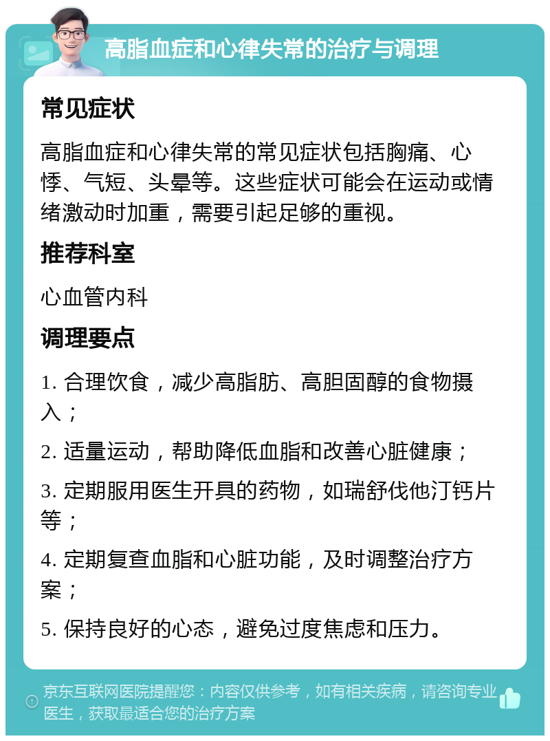 高脂血症和心律失常的治疗与调理 常见症状 高脂血症和心律失常的常见症状包括胸痛、心悸、气短、头晕等。这些症状可能会在运动或情绪激动时加重，需要引起足够的重视。 推荐科室 心血管内科 调理要点 1. 合理饮食，减少高脂肪、高胆固醇的食物摄入； 2. 适量运动，帮助降低血脂和改善心脏健康； 3. 定期服用医生开具的药物，如瑞舒伐他汀钙片等； 4. 定期复查血脂和心脏功能，及时调整治疗方案； 5. 保持良好的心态，避免过度焦虑和压力。