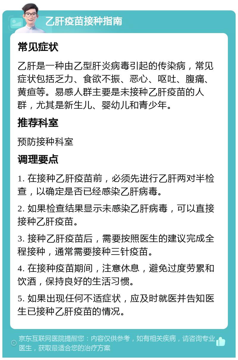 乙肝疫苗接种指南 常见症状 乙肝是一种由乙型肝炎病毒引起的传染病，常见症状包括乏力、食欲不振、恶心、呕吐、腹痛、黄疸等。易感人群主要是未接种乙肝疫苗的人群，尤其是新生儿、婴幼儿和青少年。 推荐科室 预防接种科室 调理要点 1. 在接种乙肝疫苗前，必须先进行乙肝两对半检查，以确定是否已经感染乙肝病毒。 2. 如果检查结果显示未感染乙肝病毒，可以直接接种乙肝疫苗。 3. 接种乙肝疫苗后，需要按照医生的建议完成全程接种，通常需要接种三针疫苗。 4. 在接种疫苗期间，注意休息，避免过度劳累和饮酒，保持良好的生活习惯。 5. 如果出现任何不适症状，应及时就医并告知医生已接种乙肝疫苗的情况。