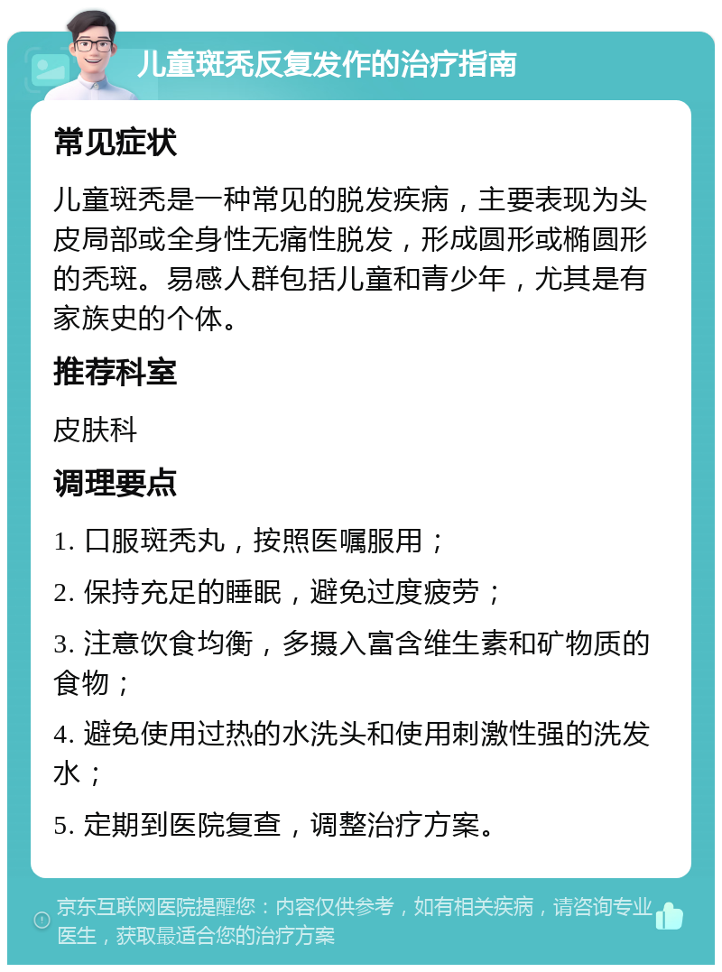 儿童斑秃反复发作的治疗指南 常见症状 儿童斑秃是一种常见的脱发疾病，主要表现为头皮局部或全身性无痛性脱发，形成圆形或椭圆形的秃斑。易感人群包括儿童和青少年，尤其是有家族史的个体。 推荐科室 皮肤科 调理要点 1. 口服斑秃丸，按照医嘱服用； 2. 保持充足的睡眠，避免过度疲劳； 3. 注意饮食均衡，多摄入富含维生素和矿物质的食物； 4. 避免使用过热的水洗头和使用刺激性强的洗发水； 5. 定期到医院复查，调整治疗方案。