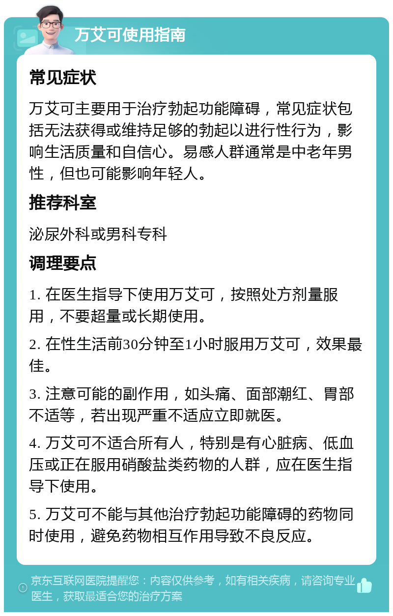 万艾可使用指南 常见症状 万艾可主要用于治疗勃起功能障碍，常见症状包括无法获得或维持足够的勃起以进行性行为，影响生活质量和自信心。易感人群通常是中老年男性，但也可能影响年轻人。 推荐科室 泌尿外科或男科专科 调理要点 1. 在医生指导下使用万艾可，按照处方剂量服用，不要超量或长期使用。 2. 在性生活前30分钟至1小时服用万艾可，效果最佳。 3. 注意可能的副作用，如头痛、面部潮红、胃部不适等，若出现严重不适应立即就医。 4. 万艾可不适合所有人，特别是有心脏病、低血压或正在服用硝酸盐类药物的人群，应在医生指导下使用。 5. 万艾可不能与其他治疗勃起功能障碍的药物同时使用，避免药物相互作用导致不良反应。