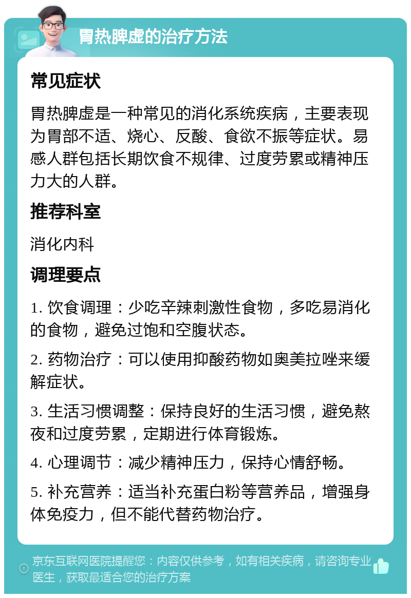 胃热脾虚的治疗方法 常见症状 胃热脾虚是一种常见的消化系统疾病，主要表现为胃部不适、烧心、反酸、食欲不振等症状。易感人群包括长期饮食不规律、过度劳累或精神压力大的人群。 推荐科室 消化内科 调理要点 1. 饮食调理：少吃辛辣刺激性食物，多吃易消化的食物，避免过饱和空腹状态。 2. 药物治疗：可以使用抑酸药物如奥美拉唑来缓解症状。 3. 生活习惯调整：保持良好的生活习惯，避免熬夜和过度劳累，定期进行体育锻炼。 4. 心理调节：减少精神压力，保持心情舒畅。 5. 补充营养：适当补充蛋白粉等营养品，增强身体免疫力，但不能代替药物治疗。