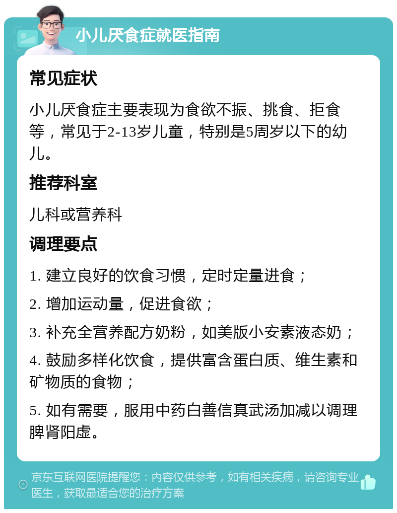 小儿厌食症就医指南 常见症状 小儿厌食症主要表现为食欲不振、挑食、拒食等，常见于2-13岁儿童，特别是5周岁以下的幼儿。 推荐科室 儿科或营养科 调理要点 1. 建立良好的饮食习惯，定时定量进食； 2. 增加运动量，促进食欲； 3. 补充全营养配方奶粉，如美版小安素液态奶； 4. 鼓励多样化饮食，提供富含蛋白质、维生素和矿物质的食物； 5. 如有需要，服用中药白善信真武汤加减以调理脾肾阳虚。