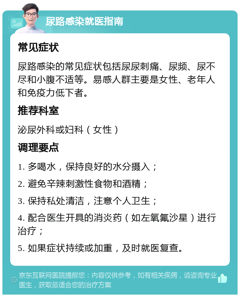 尿路感染就医指南 常见症状 尿路感染的常见症状包括尿尿刺痛、尿频、尿不尽和小腹不适等。易感人群主要是女性、老年人和免疫力低下者。 推荐科室 泌尿外科或妇科（女性） 调理要点 1. 多喝水，保持良好的水分摄入； 2. 避免辛辣刺激性食物和酒精； 3. 保持私处清洁，注意个人卫生； 4. 配合医生开具的消炎药（如左氧氟沙星）进行治疗； 5. 如果症状持续或加重，及时就医复查。