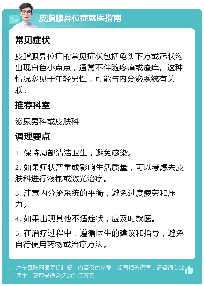 皮脂腺异位症就医指南 常见症状 皮脂腺异位症的常见症状包括龟头下方或冠状沟出现白色小点点，通常不伴随疼痛或瘙痒。这种情况多见于年轻男性，可能与内分泌系统有关联。 推荐科室 泌尿男科或皮肤科 调理要点 1. 保持局部清洁卫生，避免感染。 2. 如果症状严重或影响生活质量，可以考虑去皮肤科进行液氮或激光治疗。 3. 注意内分泌系统的平衡，避免过度疲劳和压力。 4. 如果出现其他不适症状，应及时就医。 5. 在治疗过程中，遵循医生的建议和指导，避免自行使用药物或治疗方法。