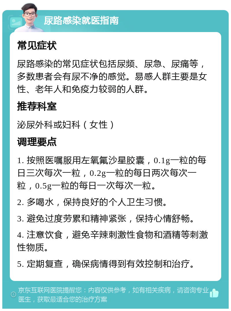 尿路感染就医指南 常见症状 尿路感染的常见症状包括尿频、尿急、尿痛等，多数患者会有尿不净的感觉。易感人群主要是女性、老年人和免疫力较弱的人群。 推荐科室 泌尿外科或妇科（女性） 调理要点 1. 按照医嘱服用左氧氟沙星胶囊，0.1g一粒的每日三次每次一粒，0.2g一粒的每日两次每次一粒，0.5g一粒的每日一次每次一粒。 2. 多喝水，保持良好的个人卫生习惯。 3. 避免过度劳累和精神紧张，保持心情舒畅。 4. 注意饮食，避免辛辣刺激性食物和酒精等刺激性物质。 5. 定期复查，确保病情得到有效控制和治疗。