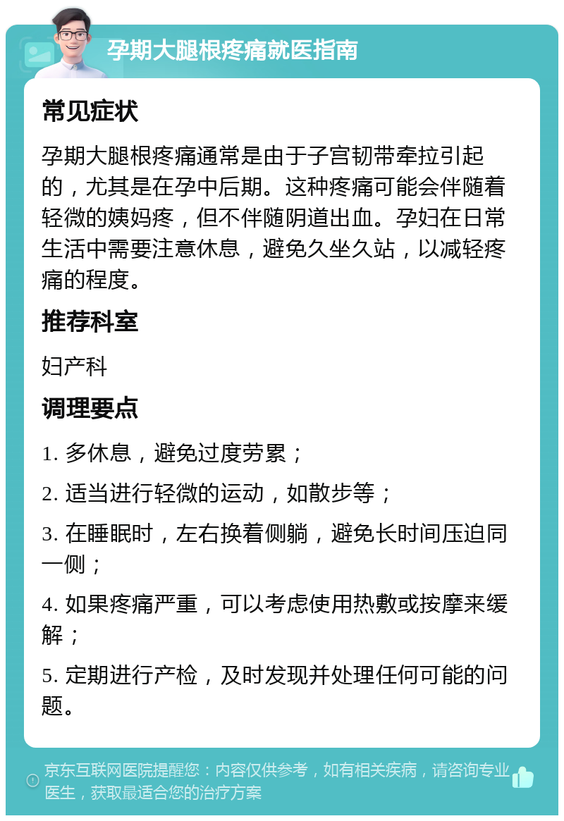 孕期大腿根疼痛就医指南 常见症状 孕期大腿根疼痛通常是由于子宫韧带牵拉引起的，尤其是在孕中后期。这种疼痛可能会伴随着轻微的姨妈疼，但不伴随阴道出血。孕妇在日常生活中需要注意休息，避免久坐久站，以减轻疼痛的程度。 推荐科室 妇产科 调理要点 1. 多休息，避免过度劳累； 2. 适当进行轻微的运动，如散步等； 3. 在睡眠时，左右换着侧躺，避免长时间压迫同一侧； 4. 如果疼痛严重，可以考虑使用热敷或按摩来缓解； 5. 定期进行产检，及时发现并处理任何可能的问题。