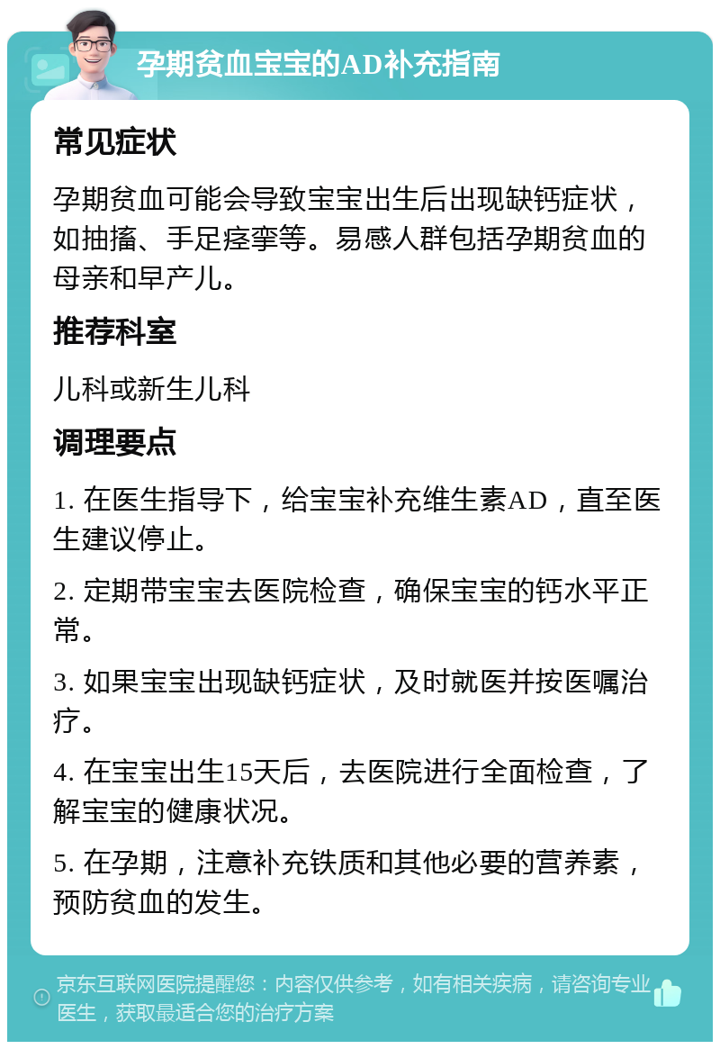 孕期贫血宝宝的AD补充指南 常见症状 孕期贫血可能会导致宝宝出生后出现缺钙症状，如抽搐、手足痉挛等。易感人群包括孕期贫血的母亲和早产儿。 推荐科室 儿科或新生儿科 调理要点 1. 在医生指导下，给宝宝补充维生素AD，直至医生建议停止。 2. 定期带宝宝去医院检查，确保宝宝的钙水平正常。 3. 如果宝宝出现缺钙症状，及时就医并按医嘱治疗。 4. 在宝宝出生15天后，去医院进行全面检查，了解宝宝的健康状况。 5. 在孕期，注意补充铁质和其他必要的营养素，预防贫血的发生。