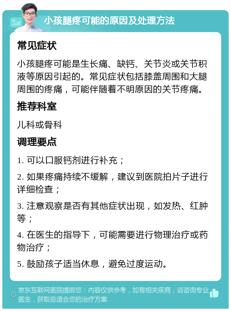 小孩腿疼可能的原因及处理方法 常见症状 小孩腿疼可能是生长痛、缺钙、关节炎或关节积液等原因引起的。常见症状包括膝盖周围和大腿周围的疼痛，可能伴随着不明原因的关节疼痛。 推荐科室 儿科或骨科 调理要点 1. 可以口服钙剂进行补充； 2. 如果疼痛持续不缓解，建议到医院拍片子进行详细检查； 3. 注意观察是否有其他症状出现，如发热、红肿等； 4. 在医生的指导下，可能需要进行物理治疗或药物治疗； 5. 鼓励孩子适当休息，避免过度运动。