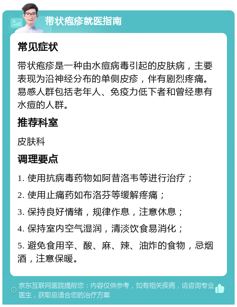 带状疱疹就医指南 常见症状 带状疱疹是一种由水痘病毒引起的皮肤病，主要表现为沿神经分布的单侧皮疹，伴有剧烈疼痛。易感人群包括老年人、免疫力低下者和曾经患有水痘的人群。 推荐科室 皮肤科 调理要点 1. 使用抗病毒药物如阿昔洛韦等进行治疗； 2. 使用止痛药如布洛芬等缓解疼痛； 3. 保持良好情绪，规律作息，注意休息； 4. 保持室内空气湿润，清淡饮食易消化； 5. 避免食用辛、酸、麻、辣、油炸的食物，忌烟酒，注意保暖。