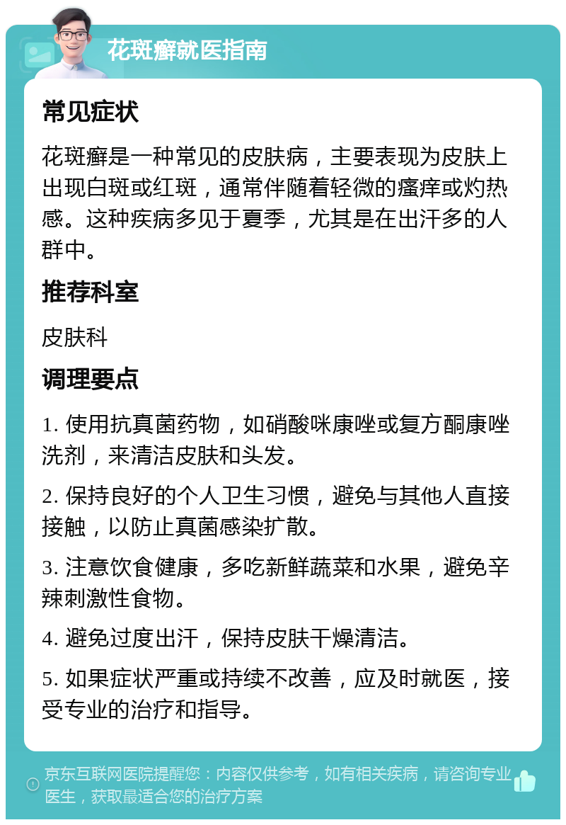 花斑癣就医指南 常见症状 花斑癣是一种常见的皮肤病，主要表现为皮肤上出现白斑或红斑，通常伴随着轻微的瘙痒或灼热感。这种疾病多见于夏季，尤其是在出汗多的人群中。 推荐科室 皮肤科 调理要点 1. 使用抗真菌药物，如硝酸咪康唑或复方酮康唑洗剂，来清洁皮肤和头发。 2. 保持良好的个人卫生习惯，避免与其他人直接接触，以防止真菌感染扩散。 3. 注意饮食健康，多吃新鲜蔬菜和水果，避免辛辣刺激性食物。 4. 避免过度出汗，保持皮肤干燥清洁。 5. 如果症状严重或持续不改善，应及时就医，接受专业的治疗和指导。