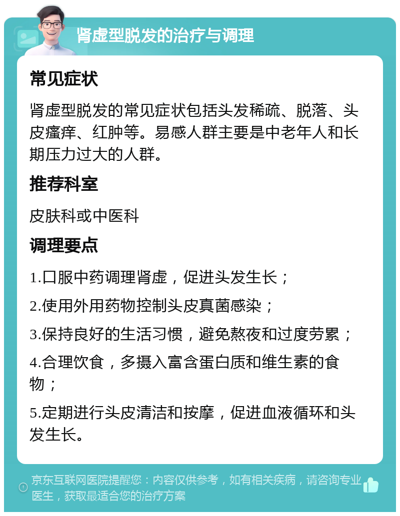 肾虚型脱发的治疗与调理 常见症状 肾虚型脱发的常见症状包括头发稀疏、脱落、头皮瘙痒、红肿等。易感人群主要是中老年人和长期压力过大的人群。 推荐科室 皮肤科或中医科 调理要点 1.口服中药调理肾虚，促进头发生长； 2.使用外用药物控制头皮真菌感染； 3.保持良好的生活习惯，避免熬夜和过度劳累； 4.合理饮食，多摄入富含蛋白质和维生素的食物； 5.定期进行头皮清洁和按摩，促进血液循环和头发生长。