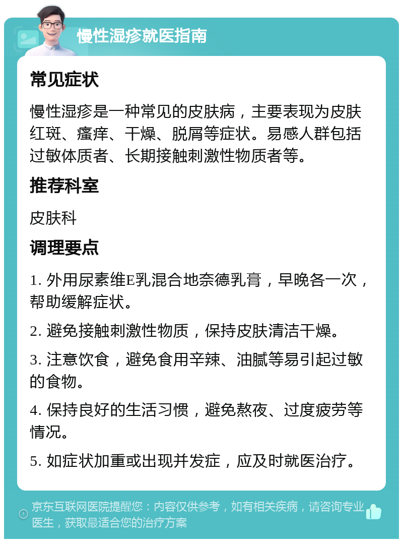 慢性湿疹就医指南 常见症状 慢性湿疹是一种常见的皮肤病，主要表现为皮肤红斑、瘙痒、干燥、脱屑等症状。易感人群包括过敏体质者、长期接触刺激性物质者等。 推荐科室 皮肤科 调理要点 1. 外用尿素维E乳混合地奈德乳膏，早晚各一次，帮助缓解症状。 2. 避免接触刺激性物质，保持皮肤清洁干燥。 3. 注意饮食，避免食用辛辣、油腻等易引起过敏的食物。 4. 保持良好的生活习惯，避免熬夜、过度疲劳等情况。 5. 如症状加重或出现并发症，应及时就医治疗。