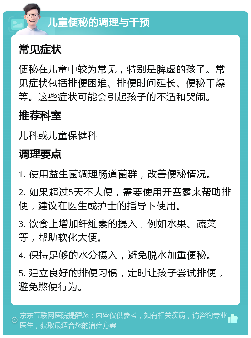 儿童便秘的调理与干预 常见症状 便秘在儿童中较为常见，特别是脾虚的孩子。常见症状包括排便困难、排便时间延长、便秘干燥等。这些症状可能会引起孩子的不适和哭闹。 推荐科室 儿科或儿童保健科 调理要点 1. 使用益生菌调理肠道菌群，改善便秘情况。 2. 如果超过5天不大便，需要使用开塞露来帮助排便，建议在医生或护士的指导下使用。 3. 饮食上增加纤维素的摄入，例如水果、蔬菜等，帮助软化大便。 4. 保持足够的水分摄入，避免脱水加重便秘。 5. 建立良好的排便习惯，定时让孩子尝试排便，避免憋便行为。