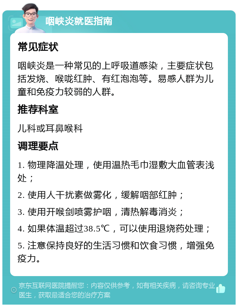 咽峡炎就医指南 常见症状 咽峡炎是一种常见的上呼吸道感染，主要症状包括发烧、喉咙红肿、有红泡泡等。易感人群为儿童和免疫力较弱的人群。 推荐科室 儿科或耳鼻喉科 调理要点 1. 物理降温处理，使用温热毛巾湿敷大血管表浅处； 2. 使用人干扰素做雾化，缓解咽部红肿； 3. 使用开喉剑喷雾护咽，清热解毒消炎； 4. 如果体温超过38.5℃，可以使用退烧药处理； 5. 注意保持良好的生活习惯和饮食习惯，增强免疫力。