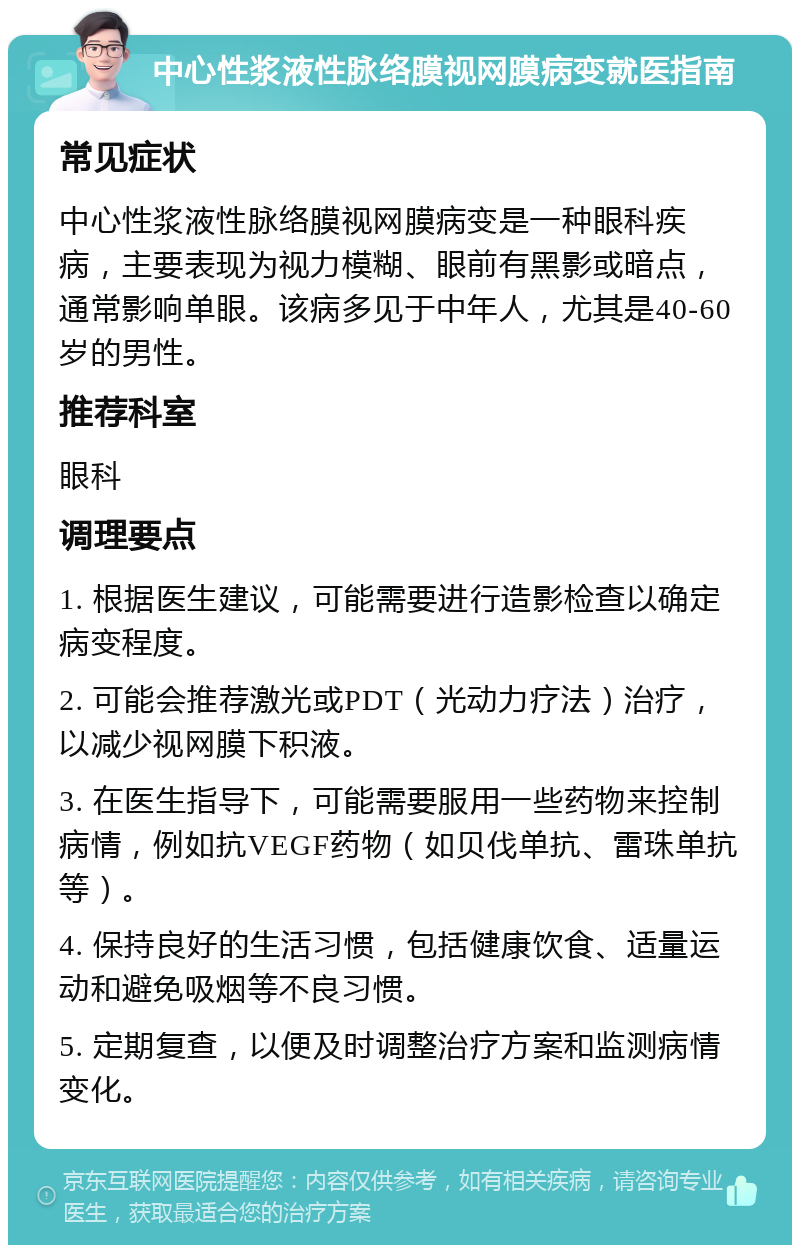 中心性浆液性脉络膜视网膜病变就医指南 常见症状 中心性浆液性脉络膜视网膜病变是一种眼科疾病，主要表现为视力模糊、眼前有黑影或暗点，通常影响单眼。该病多见于中年人，尤其是40-60岁的男性。 推荐科室 眼科 调理要点 1. 根据医生建议，可能需要进行造影检查以确定病变程度。 2. 可能会推荐激光或PDT（光动力疗法）治疗，以减少视网膜下积液。 3. 在医生指导下，可能需要服用一些药物来控制病情，例如抗VEGF药物（如贝伐单抗、雷珠单抗等）。 4. 保持良好的生活习惯，包括健康饮食、适量运动和避免吸烟等不良习惯。 5. 定期复查，以便及时调整治疗方案和监测病情变化。