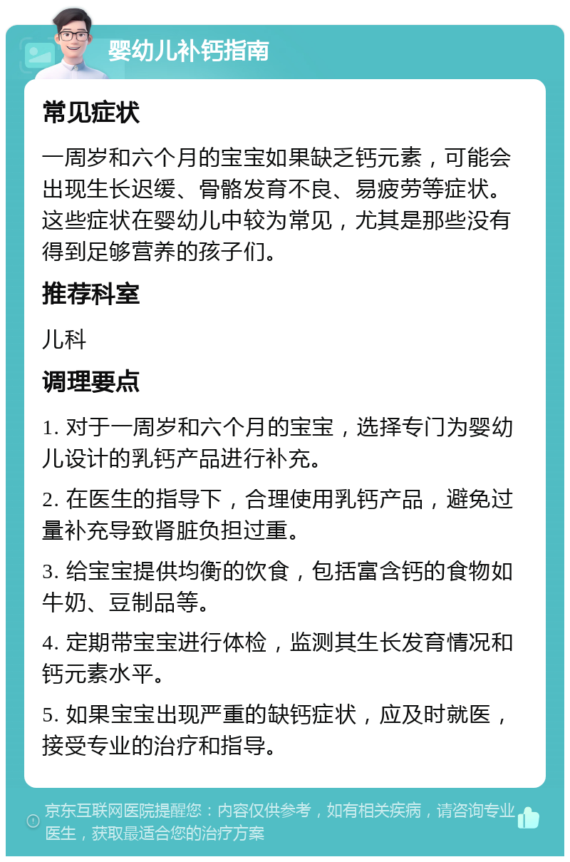 婴幼儿补钙指南 常见症状 一周岁和六个月的宝宝如果缺乏钙元素，可能会出现生长迟缓、骨骼发育不良、易疲劳等症状。这些症状在婴幼儿中较为常见，尤其是那些没有得到足够营养的孩子们。 推荐科室 儿科 调理要点 1. 对于一周岁和六个月的宝宝，选择专门为婴幼儿设计的乳钙产品进行补充。 2. 在医生的指导下，合理使用乳钙产品，避免过量补充导致肾脏负担过重。 3. 给宝宝提供均衡的饮食，包括富含钙的食物如牛奶、豆制品等。 4. 定期带宝宝进行体检，监测其生长发育情况和钙元素水平。 5. 如果宝宝出现严重的缺钙症状，应及时就医，接受专业的治疗和指导。