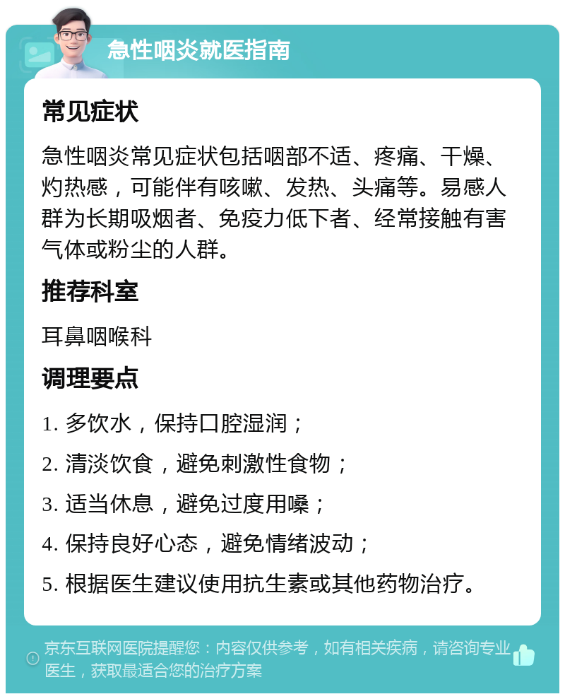 急性咽炎就医指南 常见症状 急性咽炎常见症状包括咽部不适、疼痛、干燥、灼热感，可能伴有咳嗽、发热、头痛等。易感人群为长期吸烟者、免疫力低下者、经常接触有害气体或粉尘的人群。 推荐科室 耳鼻咽喉科 调理要点 1. 多饮水，保持口腔湿润； 2. 清淡饮食，避免刺激性食物； 3. 适当休息，避免过度用嗓； 4. 保持良好心态，避免情绪波动； 5. 根据医生建议使用抗生素或其他药物治疗。