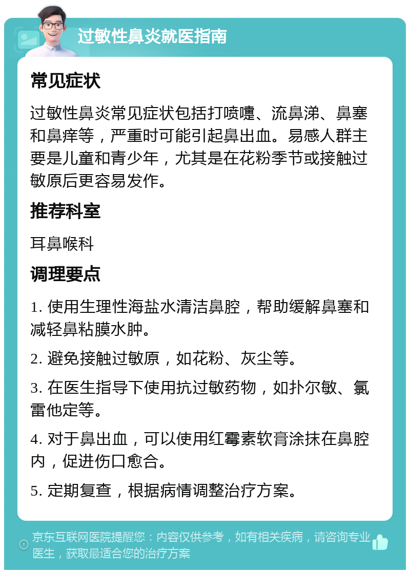 过敏性鼻炎就医指南 常见症状 过敏性鼻炎常见症状包括打喷嚏、流鼻涕、鼻塞和鼻痒等，严重时可能引起鼻出血。易感人群主要是儿童和青少年，尤其是在花粉季节或接触过敏原后更容易发作。 推荐科室 耳鼻喉科 调理要点 1. 使用生理性海盐水清洁鼻腔，帮助缓解鼻塞和减轻鼻粘膜水肿。 2. 避免接触过敏原，如花粉、灰尘等。 3. 在医生指导下使用抗过敏药物，如扑尔敏、氯雷他定等。 4. 对于鼻出血，可以使用红霉素软膏涂抹在鼻腔内，促进伤口愈合。 5. 定期复查，根据病情调整治疗方案。