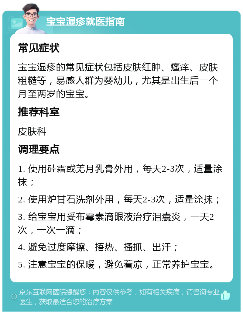 宝宝湿疹就医指南 常见症状 宝宝湿疹的常见症状包括皮肤红肿、瘙痒、皮肤粗糙等，易感人群为婴幼儿，尤其是出生后一个月至两岁的宝宝。 推荐科室 皮肤科 调理要点 1. 使用硅霜或羌月乳膏外用，每天2-3次，适量涂抹； 2. 使用炉甘石洗剂外用，每天2-3次，适量涂抹； 3. 给宝宝用妥布霉素滴眼液治疗泪囊炎，一天2次，一次一滴； 4. 避免过度摩擦、捂热、搔抓、出汗； 5. 注意宝宝的保暖，避免着凉，正常养护宝宝。