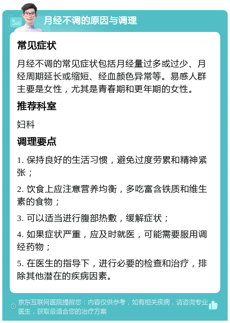 月经不调的原因与调理 常见症状 月经不调的常见症状包括月经量过多或过少、月经周期延长或缩短、经血颜色异常等。易感人群主要是女性，尤其是青春期和更年期的女性。 推荐科室 妇科 调理要点 1. 保持良好的生活习惯，避免过度劳累和精神紧张； 2. 饮食上应注意营养均衡，多吃富含铁质和维生素的食物； 3. 可以适当进行腹部热敷，缓解症状； 4. 如果症状严重，应及时就医，可能需要服用调经药物； 5. 在医生的指导下，进行必要的检查和治疗，排除其他潜在的疾病因素。