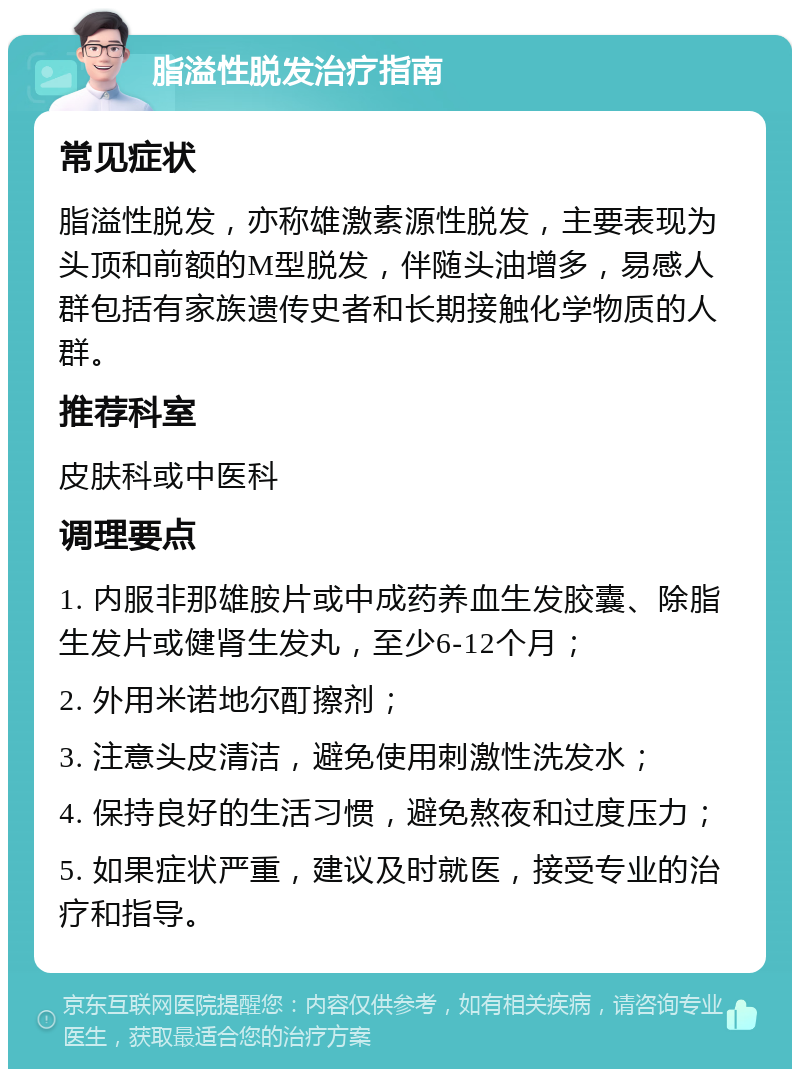 脂溢性脱发治疗指南 常见症状 脂溢性脱发，亦称雄激素源性脱发，主要表现为头顶和前额的M型脱发，伴随头油增多，易感人群包括有家族遗传史者和长期接触化学物质的人群。 推荐科室 皮肤科或中医科 调理要点 1. 内服非那雄胺片或中成药养血生发胶囊、除脂生发片或健肾生发丸，至少6-12个月； 2. 外用米诺地尔酊擦剂； 3. 注意头皮清洁，避免使用刺激性洗发水； 4. 保持良好的生活习惯，避免熬夜和过度压力； 5. 如果症状严重，建议及时就医，接受专业的治疗和指导。