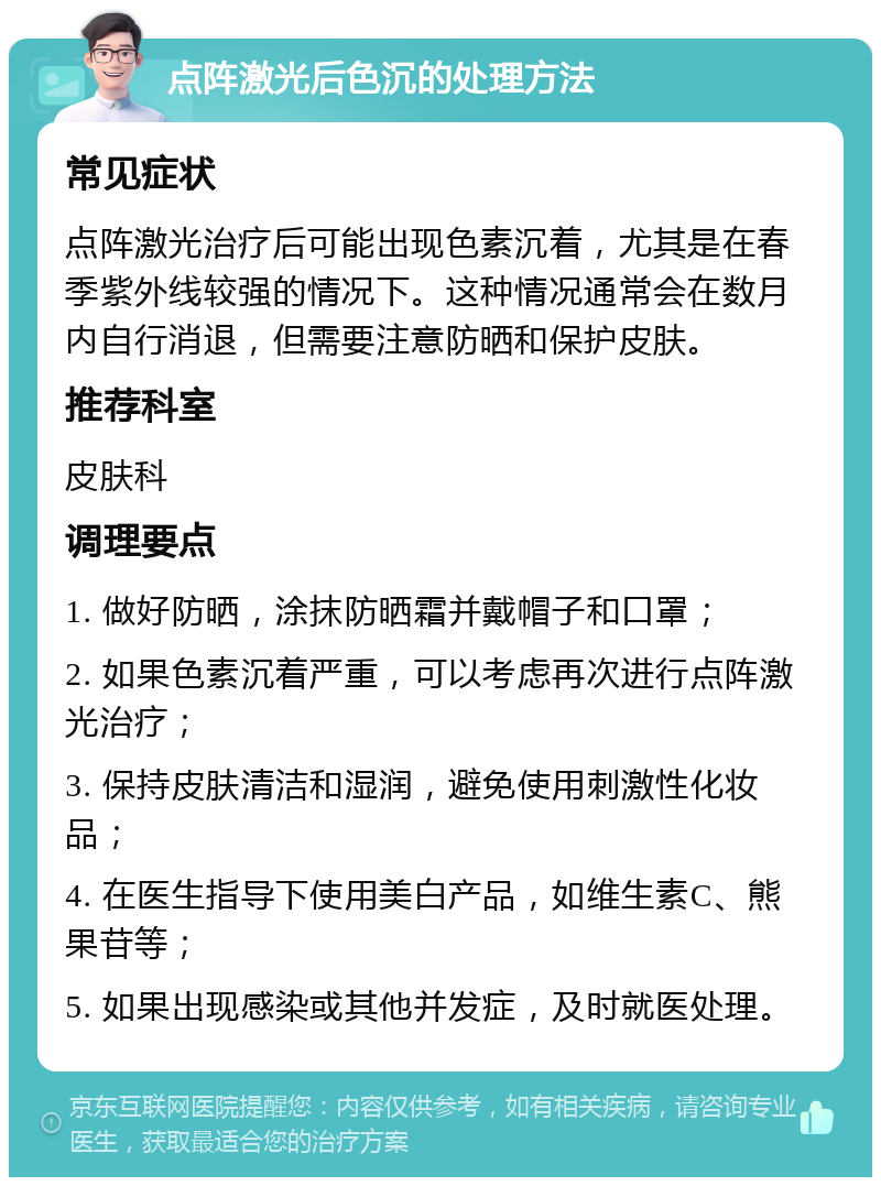 点阵激光后色沉的处理方法 常见症状 点阵激光治疗后可能出现色素沉着，尤其是在春季紫外线较强的情况下。这种情况通常会在数月内自行消退，但需要注意防晒和保护皮肤。 推荐科室 皮肤科 调理要点 1. 做好防晒，涂抹防晒霜并戴帽子和口罩； 2. 如果色素沉着严重，可以考虑再次进行点阵激光治疗； 3. 保持皮肤清洁和湿润，避免使用刺激性化妆品； 4. 在医生指导下使用美白产品，如维生素C、熊果苷等； 5. 如果出现感染或其他并发症，及时就医处理。