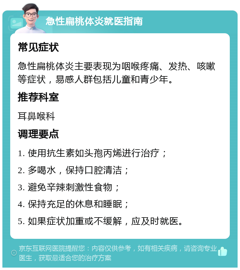 急性扁桃体炎就医指南 常见症状 急性扁桃体炎主要表现为咽喉疼痛、发热、咳嗽等症状，易感人群包括儿童和青少年。 推荐科室 耳鼻喉科 调理要点 1. 使用抗生素如头孢丙烯进行治疗； 2. 多喝水，保持口腔清洁； 3. 避免辛辣刺激性食物； 4. 保持充足的休息和睡眠； 5. 如果症状加重或不缓解，应及时就医。