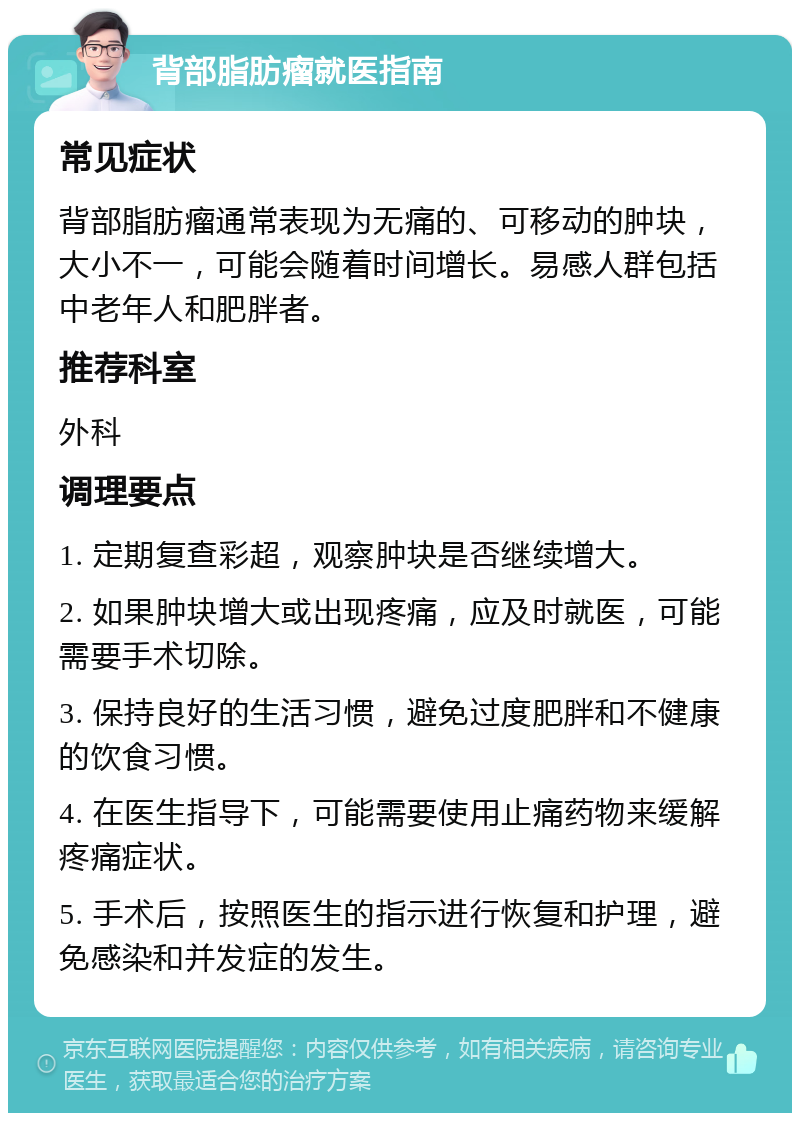 背部脂肪瘤就医指南 常见症状 背部脂肪瘤通常表现为无痛的、可移动的肿块，大小不一，可能会随着时间增长。易感人群包括中老年人和肥胖者。 推荐科室 外科 调理要点 1. 定期复查彩超，观察肿块是否继续增大。 2. 如果肿块增大或出现疼痛，应及时就医，可能需要手术切除。 3. 保持良好的生活习惯，避免过度肥胖和不健康的饮食习惯。 4. 在医生指导下，可能需要使用止痛药物来缓解疼痛症状。 5. 手术后，按照医生的指示进行恢复和护理，避免感染和并发症的发生。