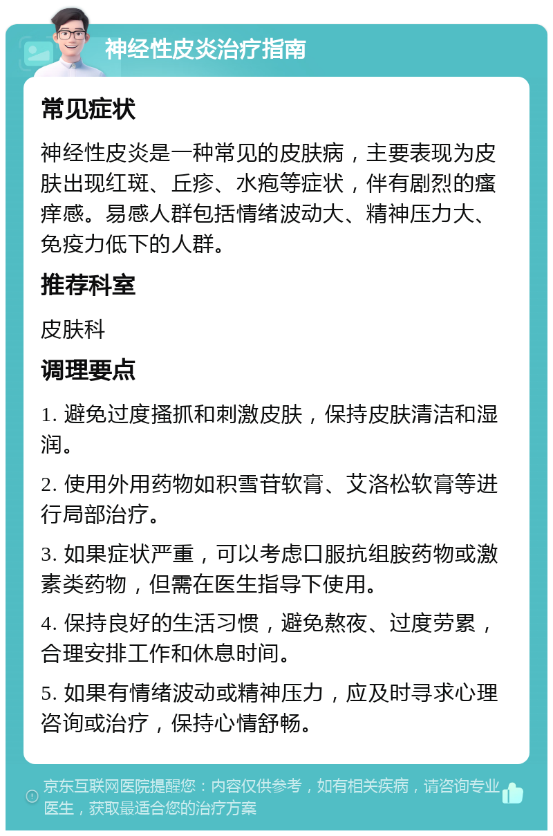 神经性皮炎治疗指南 常见症状 神经性皮炎是一种常见的皮肤病，主要表现为皮肤出现红斑、丘疹、水疱等症状，伴有剧烈的瘙痒感。易感人群包括情绪波动大、精神压力大、免疫力低下的人群。 推荐科室 皮肤科 调理要点 1. 避免过度搔抓和刺激皮肤，保持皮肤清洁和湿润。 2. 使用外用药物如积雪苷软膏、艾洛松软膏等进行局部治疗。 3. 如果症状严重，可以考虑口服抗组胺药物或激素类药物，但需在医生指导下使用。 4. 保持良好的生活习惯，避免熬夜、过度劳累，合理安排工作和休息时间。 5. 如果有情绪波动或精神压力，应及时寻求心理咨询或治疗，保持心情舒畅。