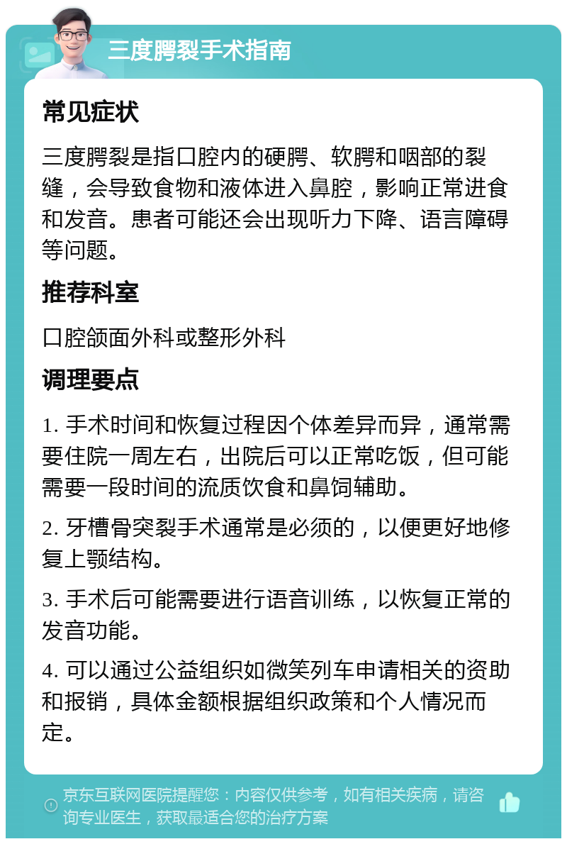 三度腭裂手术指南 常见症状 三度腭裂是指口腔内的硬腭、软腭和咽部的裂缝，会导致食物和液体进入鼻腔，影响正常进食和发音。患者可能还会出现听力下降、语言障碍等问题。 推荐科室 口腔颌面外科或整形外科 调理要点 1. 手术时间和恢复过程因个体差异而异，通常需要住院一周左右，出院后可以正常吃饭，但可能需要一段时间的流质饮食和鼻饲辅助。 2. 牙槽骨突裂手术通常是必须的，以便更好地修复上颚结构。 3. 手术后可能需要进行语音训练，以恢复正常的发音功能。 4. 可以通过公益组织如微笑列车申请相关的资助和报销，具体金额根据组织政策和个人情况而定。