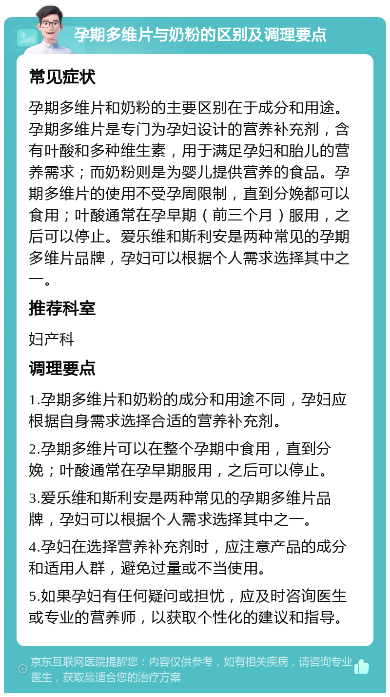 孕期多维片与奶粉的区别及调理要点 常见症状 孕期多维片和奶粉的主要区别在于成分和用途。孕期多维片是专门为孕妇设计的营养补充剂，含有叶酸和多种维生素，用于满足孕妇和胎儿的营养需求；而奶粉则是为婴儿提供营养的食品。孕期多维片的使用不受孕周限制，直到分娩都可以食用；叶酸通常在孕早期（前三个月）服用，之后可以停止。爱乐维和斯利安是两种常见的孕期多维片品牌，孕妇可以根据个人需求选择其中之一。 推荐科室 妇产科 调理要点 1.孕期多维片和奶粉的成分和用途不同，孕妇应根据自身需求选择合适的营养补充剂。 2.孕期多维片可以在整个孕期中食用，直到分娩；叶酸通常在孕早期服用，之后可以停止。 3.爱乐维和斯利安是两种常见的孕期多维片品牌，孕妇可以根据个人需求选择其中之一。 4.孕妇在选择营养补充剂时，应注意产品的成分和适用人群，避免过量或不当使用。 5.如果孕妇有任何疑问或担忧，应及时咨询医生或专业的营养师，以获取个性化的建议和指导。