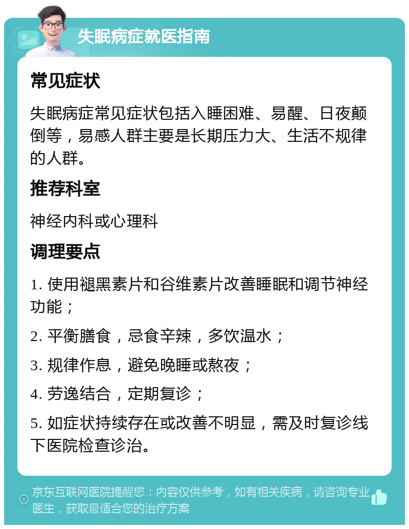 失眠病症就医指南 常见症状 失眠病症常见症状包括入睡困难、易醒、日夜颠倒等，易感人群主要是长期压力大、生活不规律的人群。 推荐科室 神经内科或心理科 调理要点 1. 使用褪黑素片和谷维素片改善睡眠和调节神经功能； 2. 平衡膳食，忌食辛辣，多饮温水； 3. 规律作息，避免晚睡或熬夜； 4. 劳逸结合，定期复诊； 5. 如症状持续存在或改善不明显，需及时复诊线下医院检查诊治。