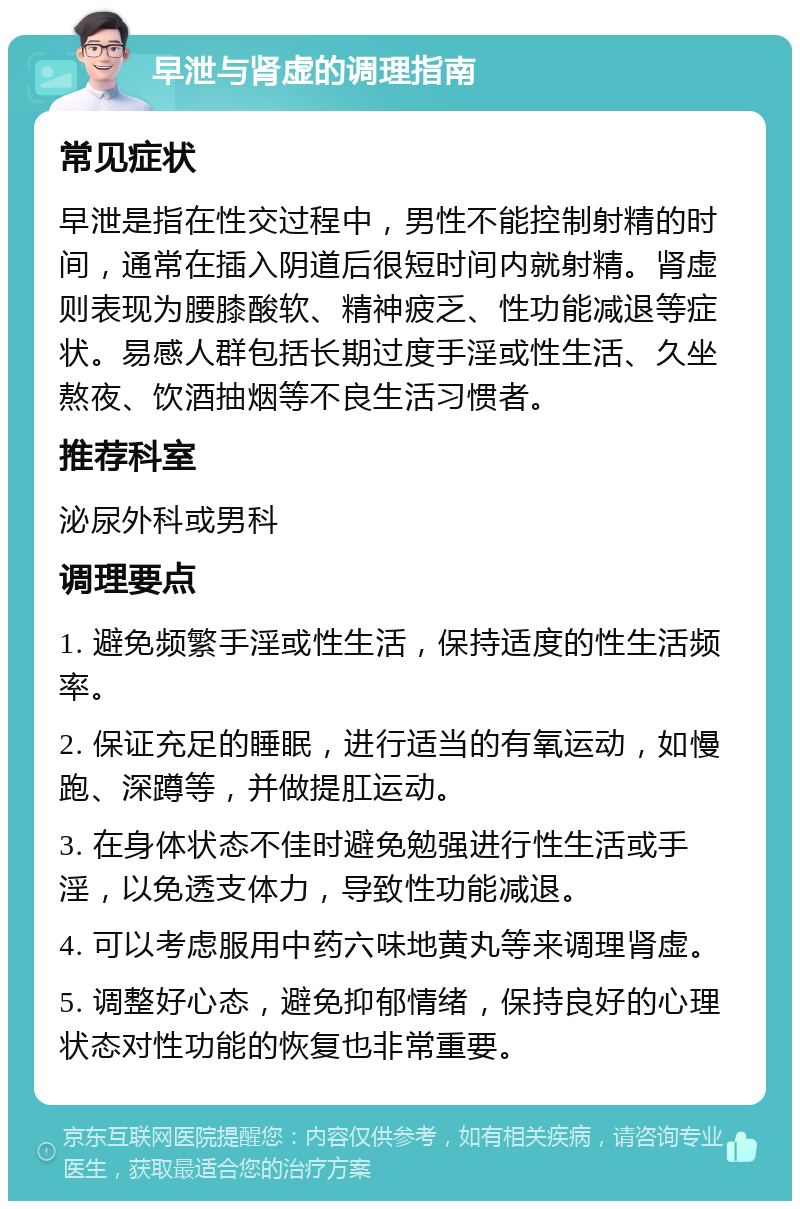 早泄与肾虚的调理指南 常见症状 早泄是指在性交过程中，男性不能控制射精的时间，通常在插入阴道后很短时间内就射精。肾虚则表现为腰膝酸软、精神疲乏、性功能减退等症状。易感人群包括长期过度手淫或性生活、久坐熬夜、饮酒抽烟等不良生活习惯者。 推荐科室 泌尿外科或男科 调理要点 1. 避免频繁手淫或性生活，保持适度的性生活频率。 2. 保证充足的睡眠，进行适当的有氧运动，如慢跑、深蹲等，并做提肛运动。 3. 在身体状态不佳时避免勉强进行性生活或手淫，以免透支体力，导致性功能减退。 4. 可以考虑服用中药六味地黄丸等来调理肾虚。 5. 调整好心态，避免抑郁情绪，保持良好的心理状态对性功能的恢复也非常重要。