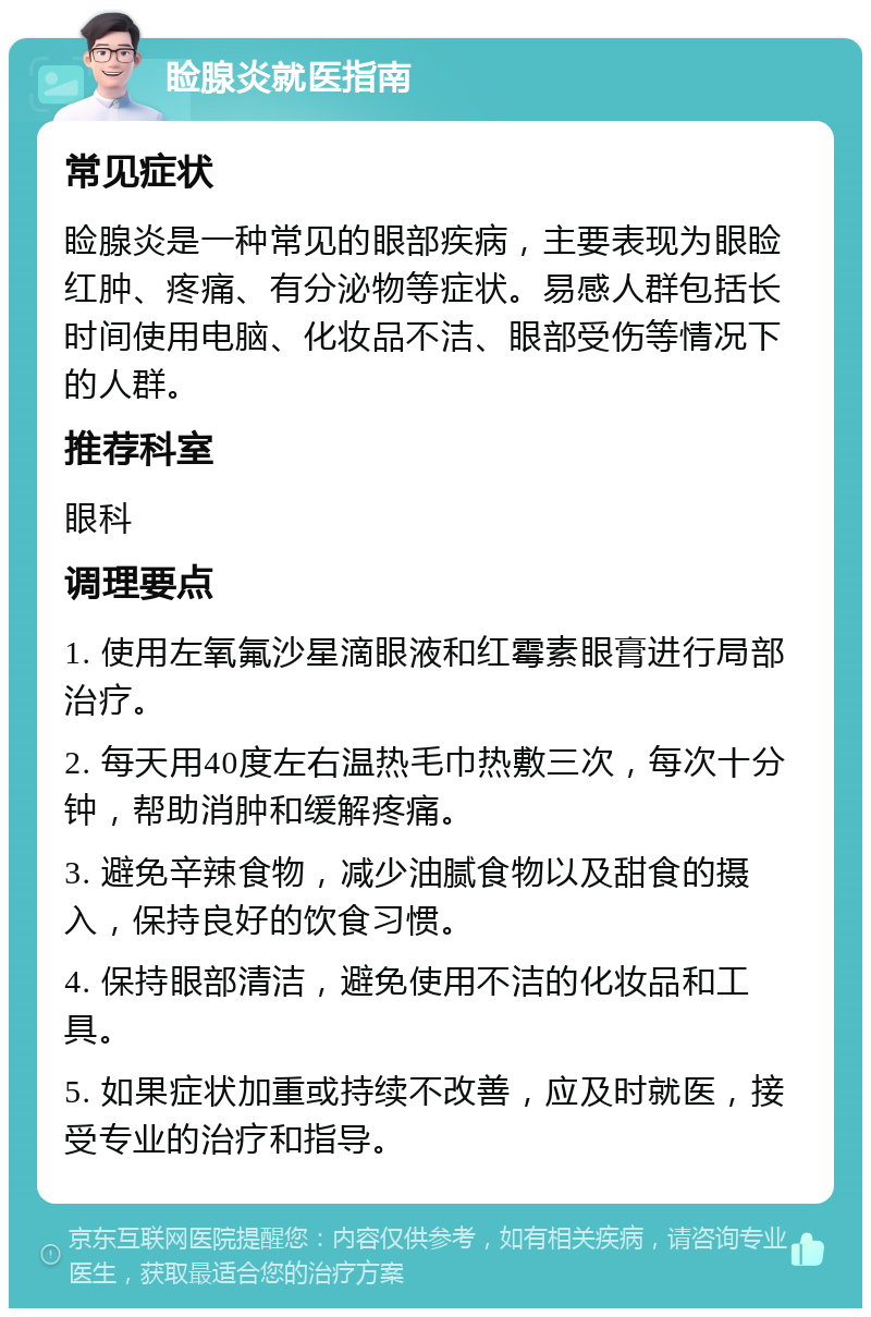 睑腺炎就医指南 常见症状 睑腺炎是一种常见的眼部疾病，主要表现为眼睑红肿、疼痛、有分泌物等症状。易感人群包括长时间使用电脑、化妆品不洁、眼部受伤等情况下的人群。 推荐科室 眼科 调理要点 1. 使用左氧氟沙星滴眼液和红霉素眼膏进行局部治疗。 2. 每天用40度左右温热毛巾热敷三次，每次十分钟，帮助消肿和缓解疼痛。 3. 避免辛辣食物，减少油腻食物以及甜食的摄入，保持良好的饮食习惯。 4. 保持眼部清洁，避免使用不洁的化妆品和工具。 5. 如果症状加重或持续不改善，应及时就医，接受专业的治疗和指导。