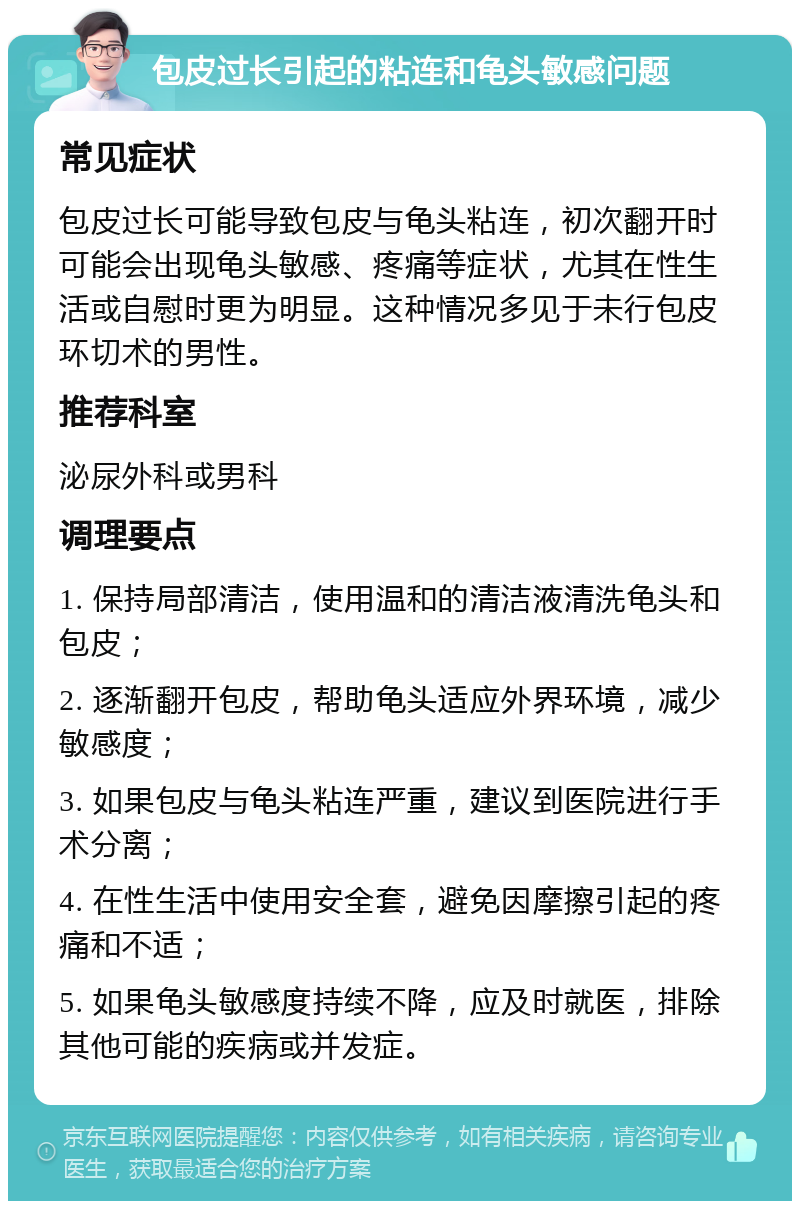 包皮过长引起的粘连和龟头敏感问题 常见症状 包皮过长可能导致包皮与龟头粘连，初次翻开时可能会出现龟头敏感、疼痛等症状，尤其在性生活或自慰时更为明显。这种情况多见于未行包皮环切术的男性。 推荐科室 泌尿外科或男科 调理要点 1. 保持局部清洁，使用温和的清洁液清洗龟头和包皮； 2. 逐渐翻开包皮，帮助龟头适应外界环境，减少敏感度； 3. 如果包皮与龟头粘连严重，建议到医院进行手术分离； 4. 在性生活中使用安全套，避免因摩擦引起的疼痛和不适； 5. 如果龟头敏感度持续不降，应及时就医，排除其他可能的疾病或并发症。