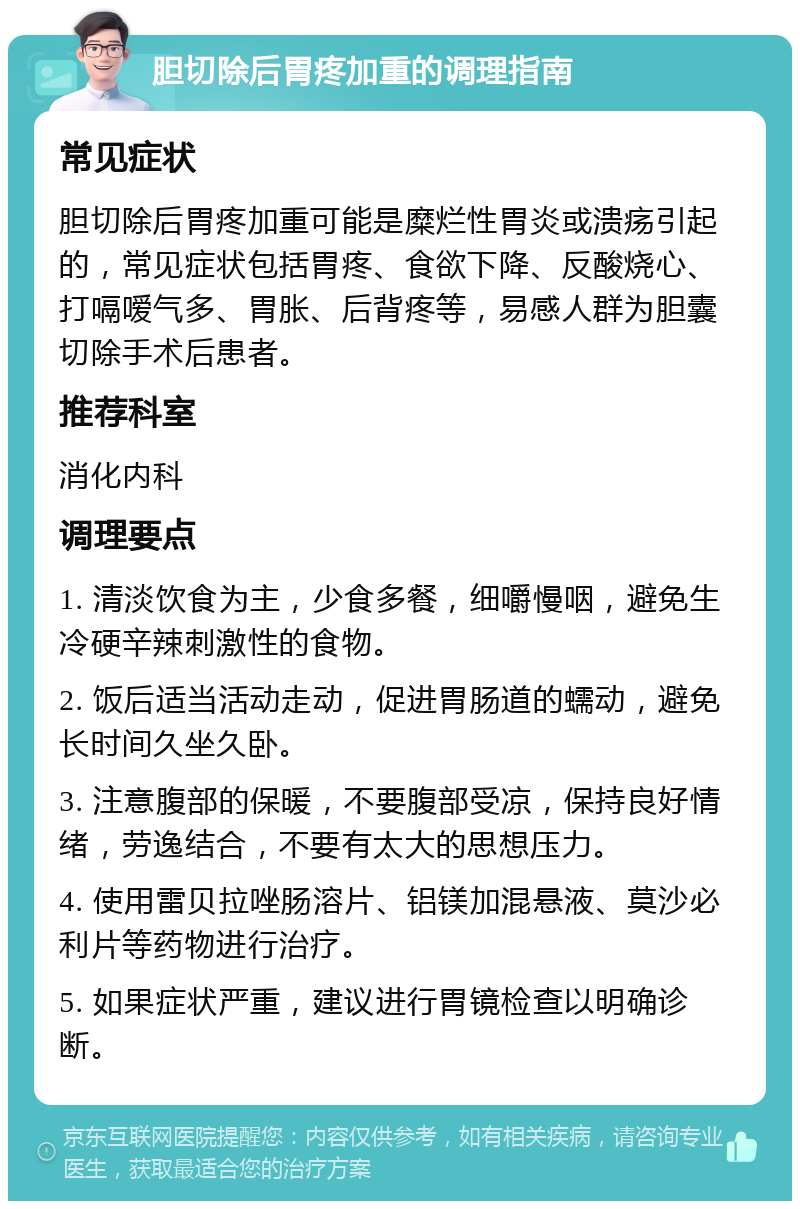 胆切除后胃疼加重的调理指南 常见症状 胆切除后胃疼加重可能是糜烂性胃炎或溃疡引起的，常见症状包括胃疼、食欲下降、反酸烧心、打嗝嗳气多、胃胀、后背疼等，易感人群为胆囊切除手术后患者。 推荐科室 消化内科 调理要点 1. 清淡饮食为主，少食多餐，细嚼慢咽，避免生冷硬辛辣刺激性的食物。 2. 饭后适当活动走动，促进胃肠道的蠕动，避免长时间久坐久卧。 3. 注意腹部的保暖，不要腹部受凉，保持良好情绪，劳逸结合，不要有太大的思想压力。 4. 使用雷贝拉唑肠溶片、铝镁加混悬液、莫沙必利片等药物进行治疗。 5. 如果症状严重，建议进行胃镜检查以明确诊断。