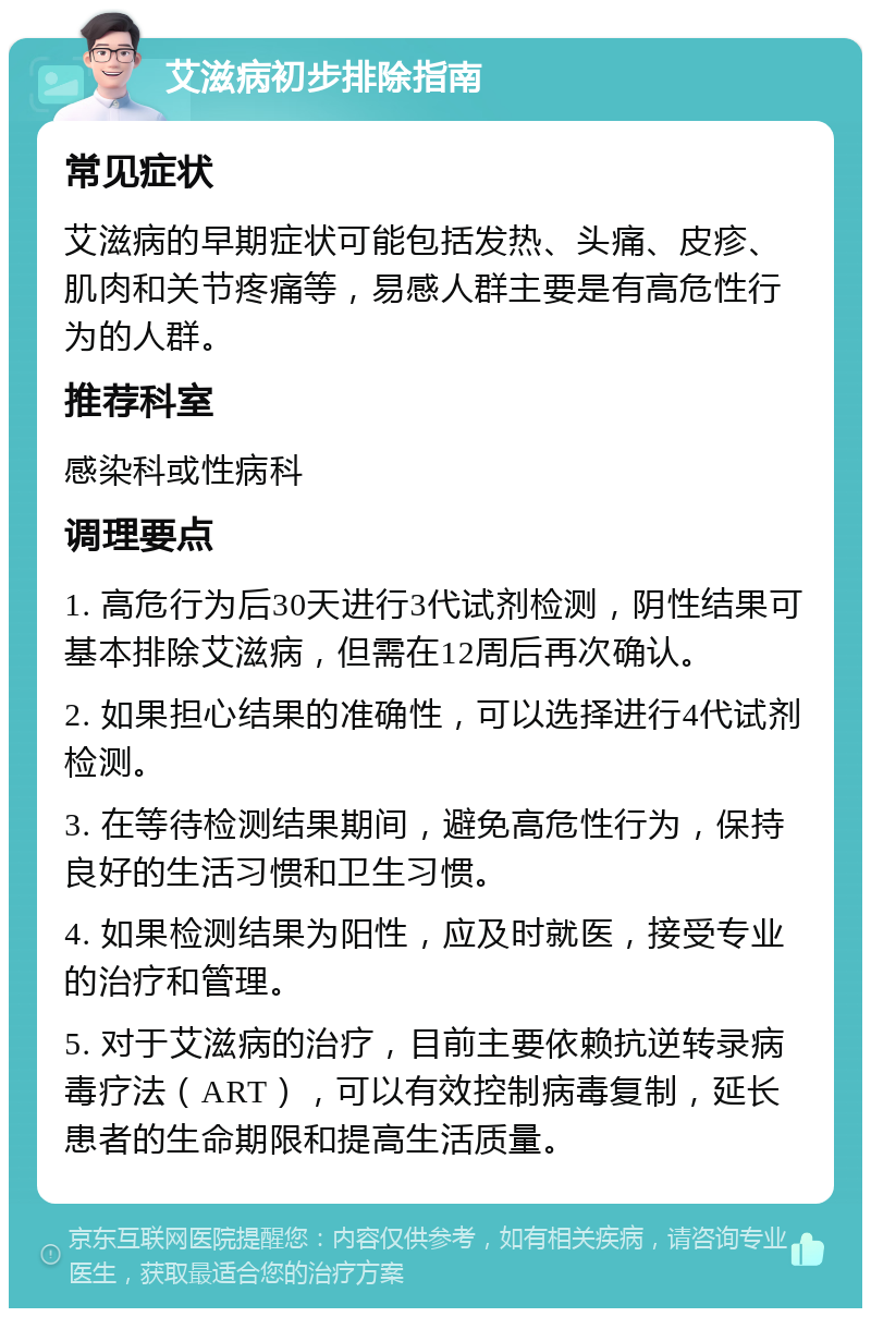 艾滋病初步排除指南 常见症状 艾滋病的早期症状可能包括发热、头痛、皮疹、肌肉和关节疼痛等，易感人群主要是有高危性行为的人群。 推荐科室 感染科或性病科 调理要点 1. 高危行为后30天进行3代试剂检测，阴性结果可基本排除艾滋病，但需在12周后再次确认。 2. 如果担心结果的准确性，可以选择进行4代试剂检测。 3. 在等待检测结果期间，避免高危性行为，保持良好的生活习惯和卫生习惯。 4. 如果检测结果为阳性，应及时就医，接受专业的治疗和管理。 5. 对于艾滋病的治疗，目前主要依赖抗逆转录病毒疗法（ART），可以有效控制病毒复制，延长患者的生命期限和提高生活质量。