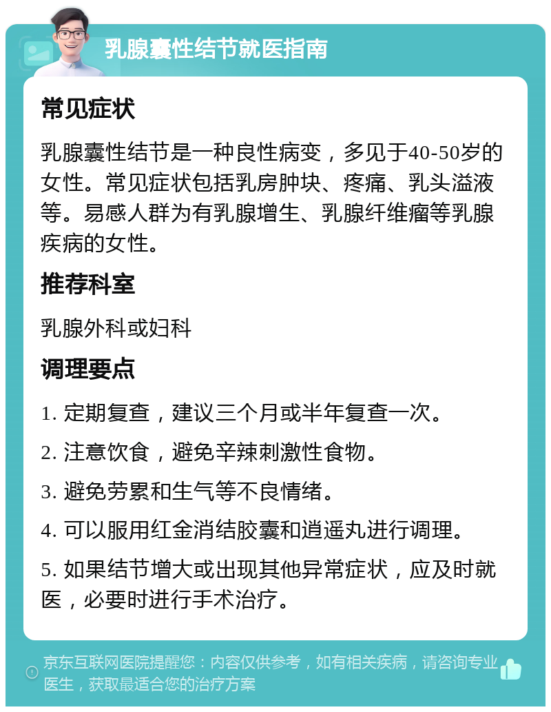 乳腺囊性结节就医指南 常见症状 乳腺囊性结节是一种良性病变，多见于40-50岁的女性。常见症状包括乳房肿块、疼痛、乳头溢液等。易感人群为有乳腺增生、乳腺纤维瘤等乳腺疾病的女性。 推荐科室 乳腺外科或妇科 调理要点 1. 定期复查，建议三个月或半年复查一次。 2. 注意饮食，避免辛辣刺激性食物。 3. 避免劳累和生气等不良情绪。 4. 可以服用红金消结胶囊和逍遥丸进行调理。 5. 如果结节增大或出现其他异常症状，应及时就医，必要时进行手术治疗。