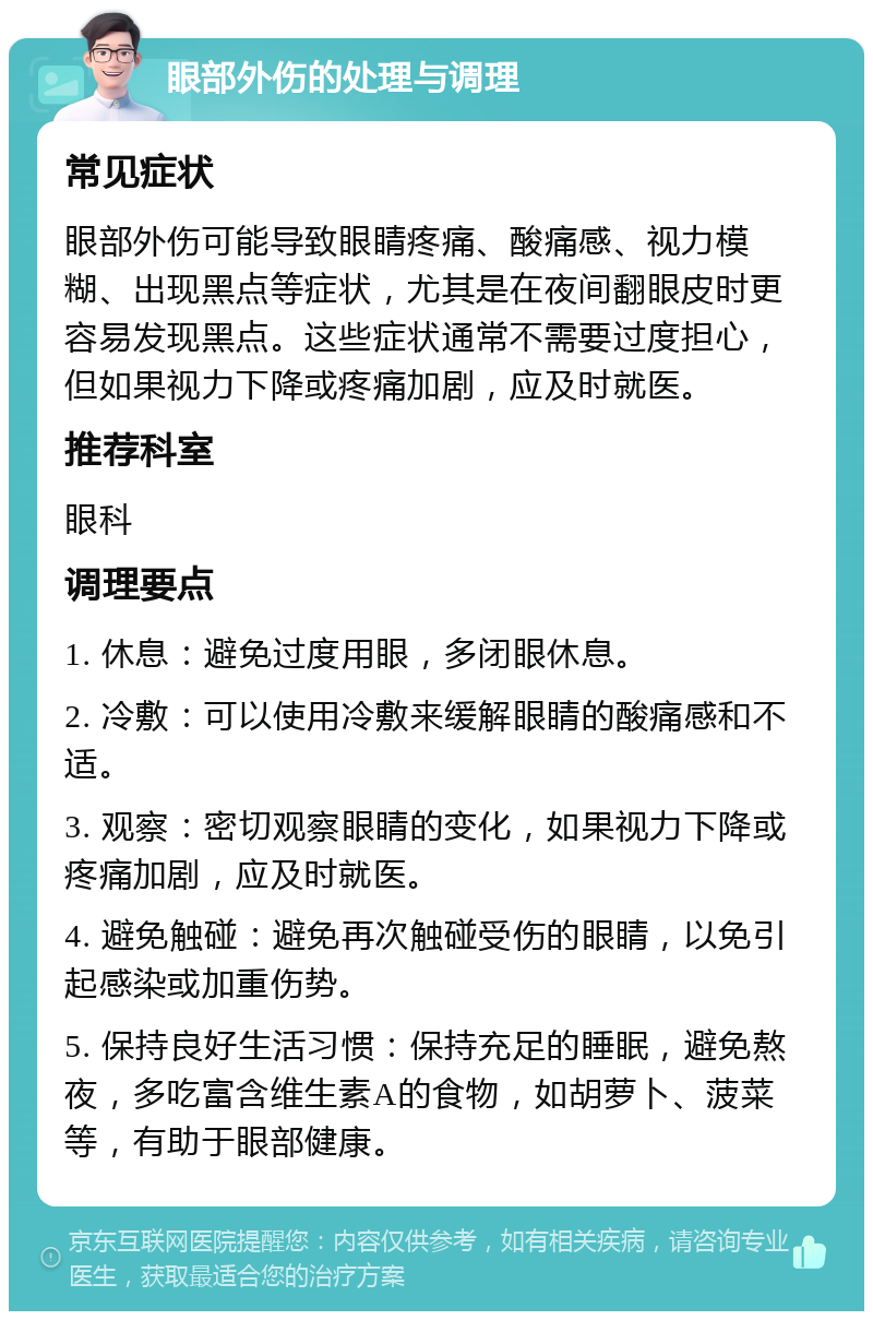 眼部外伤的处理与调理 常见症状 眼部外伤可能导致眼睛疼痛、酸痛感、视力模糊、出现黑点等症状，尤其是在夜间翻眼皮时更容易发现黑点。这些症状通常不需要过度担心，但如果视力下降或疼痛加剧，应及时就医。 推荐科室 眼科 调理要点 1. 休息：避免过度用眼，多闭眼休息。 2. 冷敷：可以使用冷敷来缓解眼睛的酸痛感和不适。 3. 观察：密切观察眼睛的变化，如果视力下降或疼痛加剧，应及时就医。 4. 避免触碰：避免再次触碰受伤的眼睛，以免引起感染或加重伤势。 5. 保持良好生活习惯：保持充足的睡眠，避免熬夜，多吃富含维生素A的食物，如胡萝卜、菠菜等，有助于眼部健康。