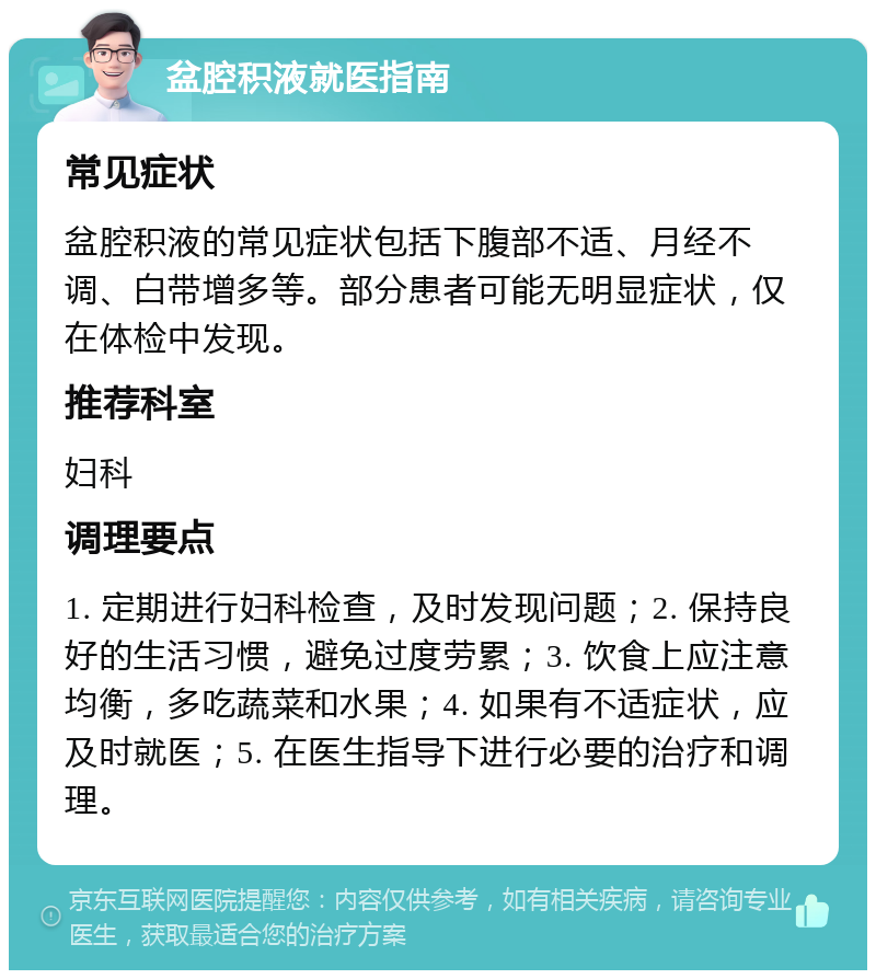 盆腔积液就医指南 常见症状 盆腔积液的常见症状包括下腹部不适、月经不调、白带增多等。部分患者可能无明显症状，仅在体检中发现。 推荐科室 妇科 调理要点 1. 定期进行妇科检查，及时发现问题；2. 保持良好的生活习惯，避免过度劳累；3. 饮食上应注意均衡，多吃蔬菜和水果；4. 如果有不适症状，应及时就医；5. 在医生指导下进行必要的治疗和调理。