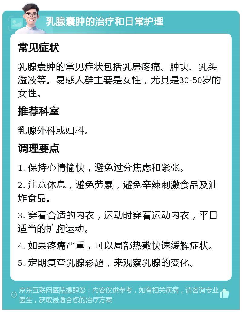 乳腺囊肿的治疗和日常护理 常见症状 乳腺囊肿的常见症状包括乳房疼痛、肿块、乳头溢液等。易感人群主要是女性，尤其是30-50岁的女性。 推荐科室 乳腺外科或妇科。 调理要点 1. 保持心情愉快，避免过分焦虑和紧张。 2. 注意休息，避免劳累，避免辛辣刺激食品及油炸食品。 3. 穿着合适的内衣，运动时穿着运动内衣，平日适当的扩胸运动。 4. 如果疼痛严重，可以局部热敷快速缓解症状。 5. 定期复查乳腺彩超，来观察乳腺的变化。