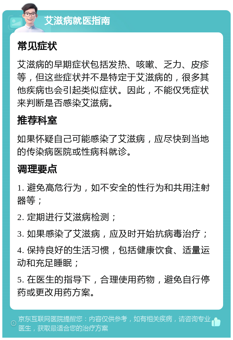 艾滋病就医指南 常见症状 艾滋病的早期症状包括发热、咳嗽、乏力、皮疹等，但这些症状并不是特定于艾滋病的，很多其他疾病也会引起类似症状。因此，不能仅凭症状来判断是否感染艾滋病。 推荐科室 如果怀疑自己可能感染了艾滋病，应尽快到当地的传染病医院或性病科就诊。 调理要点 1. 避免高危行为，如不安全的性行为和共用注射器等； 2. 定期进行艾滋病检测； 3. 如果感染了艾滋病，应及时开始抗病毒治疗； 4. 保持良好的生活习惯，包括健康饮食、适量运动和充足睡眠； 5. 在医生的指导下，合理使用药物，避免自行停药或更改用药方案。