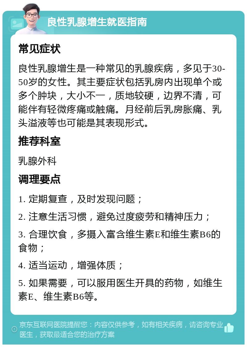 良性乳腺增生就医指南 常见症状 良性乳腺增生是一种常见的乳腺疾病，多见于30-50岁的女性。其主要症状包括乳房内出现单个或多个肿块，大小不一，质地较硬，边界不清，可能伴有轻微疼痛或触痛。月经前后乳房胀痛、乳头溢液等也可能是其表现形式。 推荐科室 乳腺外科 调理要点 1. 定期复查，及时发现问题； 2. 注意生活习惯，避免过度疲劳和精神压力； 3. 合理饮食，多摄入富含维生素E和维生素B6的食物； 4. 适当运动，增强体质； 5. 如果需要，可以服用医生开具的药物，如维生素E、维生素B6等。